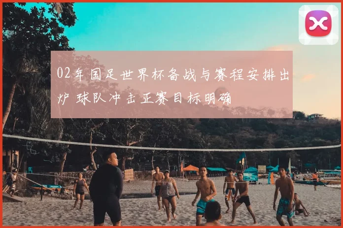 02年国足世界杯备战与赛程安排出炉 球队冲击正赛目标明确